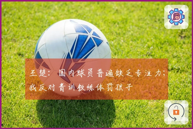 王楚：国内球员普遍缺乏专注力；我反对青训教练体罚孩子