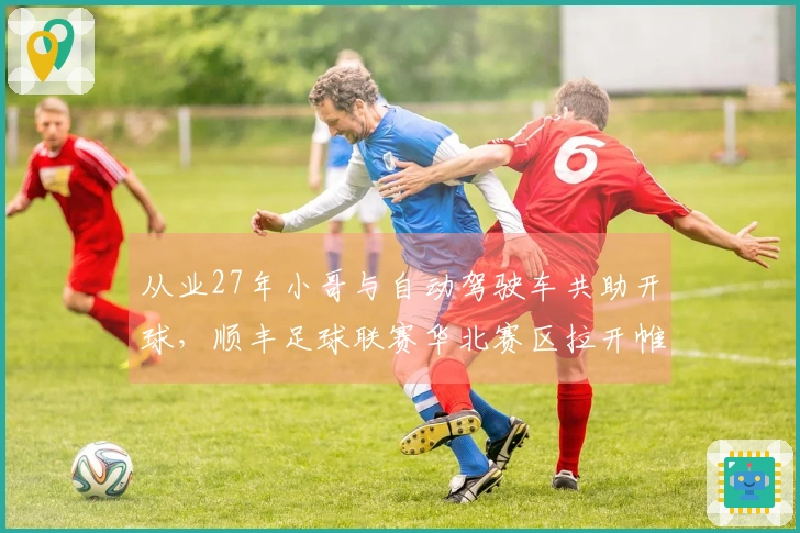 从业27年小哥与自动驾驶车共助开球，顺丰足球联赛华北赛区拉开帷幕