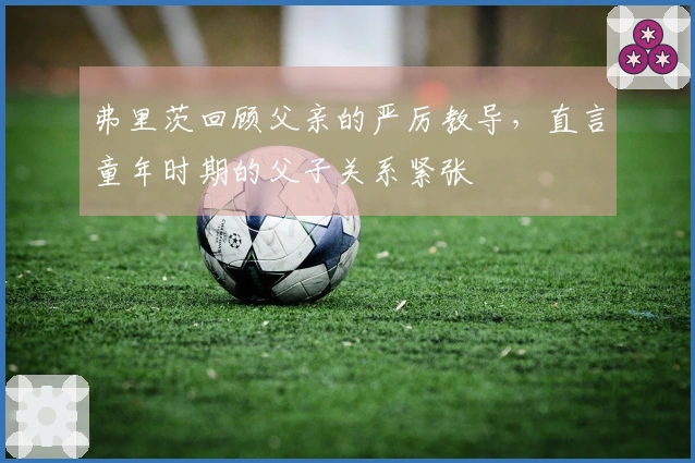 弗里茨回顾父亲的严厉教导，直言童年时期的父子关系紧张
