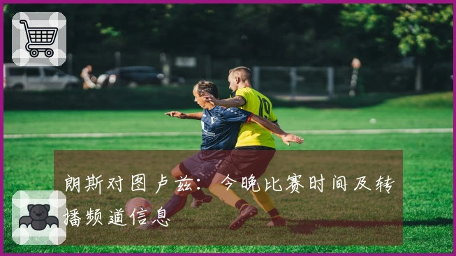 朗斯对图卢兹：今晚比赛时间及转播频道信息