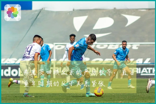 弗里茨回顾父亲的严厉教导，直言童年时期的父子关系紧张