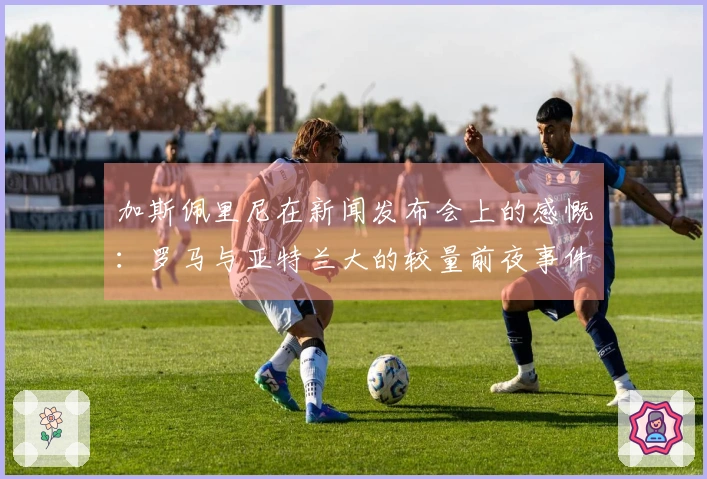 加斯佩里尼在新闻发布会上的感慨：罗马与亚特兰大的较量前夜事件