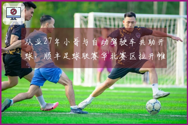 从业27年小哥与自动驾驶车共助开球，顺丰足球联赛华北赛区拉开帷幕