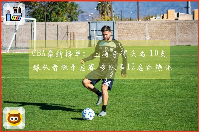 CBA最新榜单：上海夺得头名 10支球队晋级季后赛 多队争12名白热化竞争