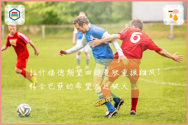 拉什福德期望回归曼联重振雄风！转会巴萨的希望几近破灭