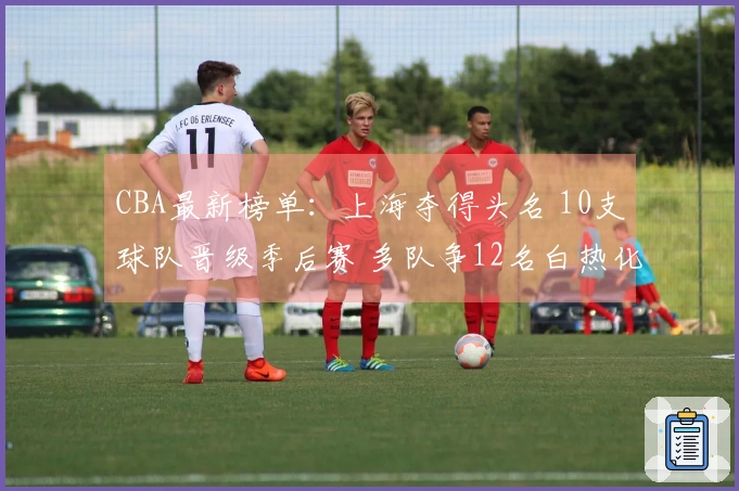 CBA最新榜单：上海夺得头名 10支球队晋级季后赛 多队争12名白热化竞争