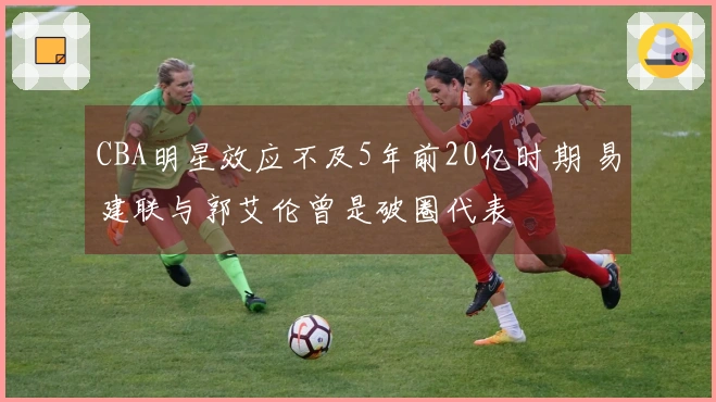 CBA明星效应不及5年前20亿时期 易建联与郭艾伦曾是破圈代表