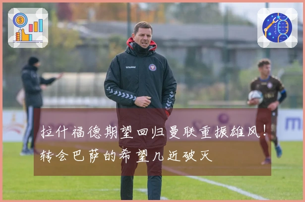 拉什福德期望回归曼联重振雄风！转会巴萨的希望几近破灭