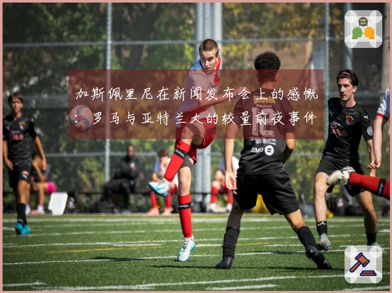 加斯佩里尼在新闻发布会上的感慨：罗马与亚特兰大的较量前夜事件