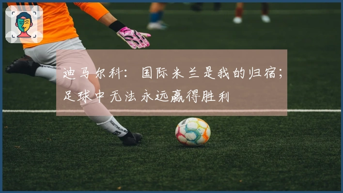 迪马尔科：国际米兰是我的归宿；足球中无法永远赢得胜利