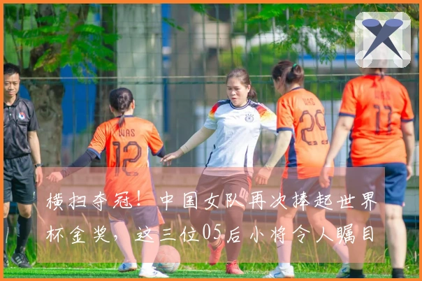 横扫夺冠！中国女队再次捧起世界杯金奖，这三位05后小将令人瞩目！
