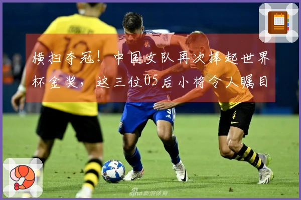 横扫夺冠！中国女队再次捧起世界杯金奖，这三位05后小将令人瞩目！