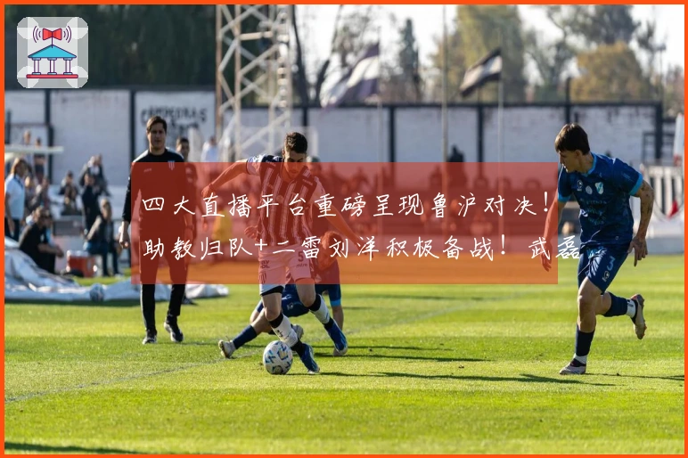 四大直播平台重磅呈现鲁沪对决！助教归队+二雷刘洋积极备战！武磊需挺身而出